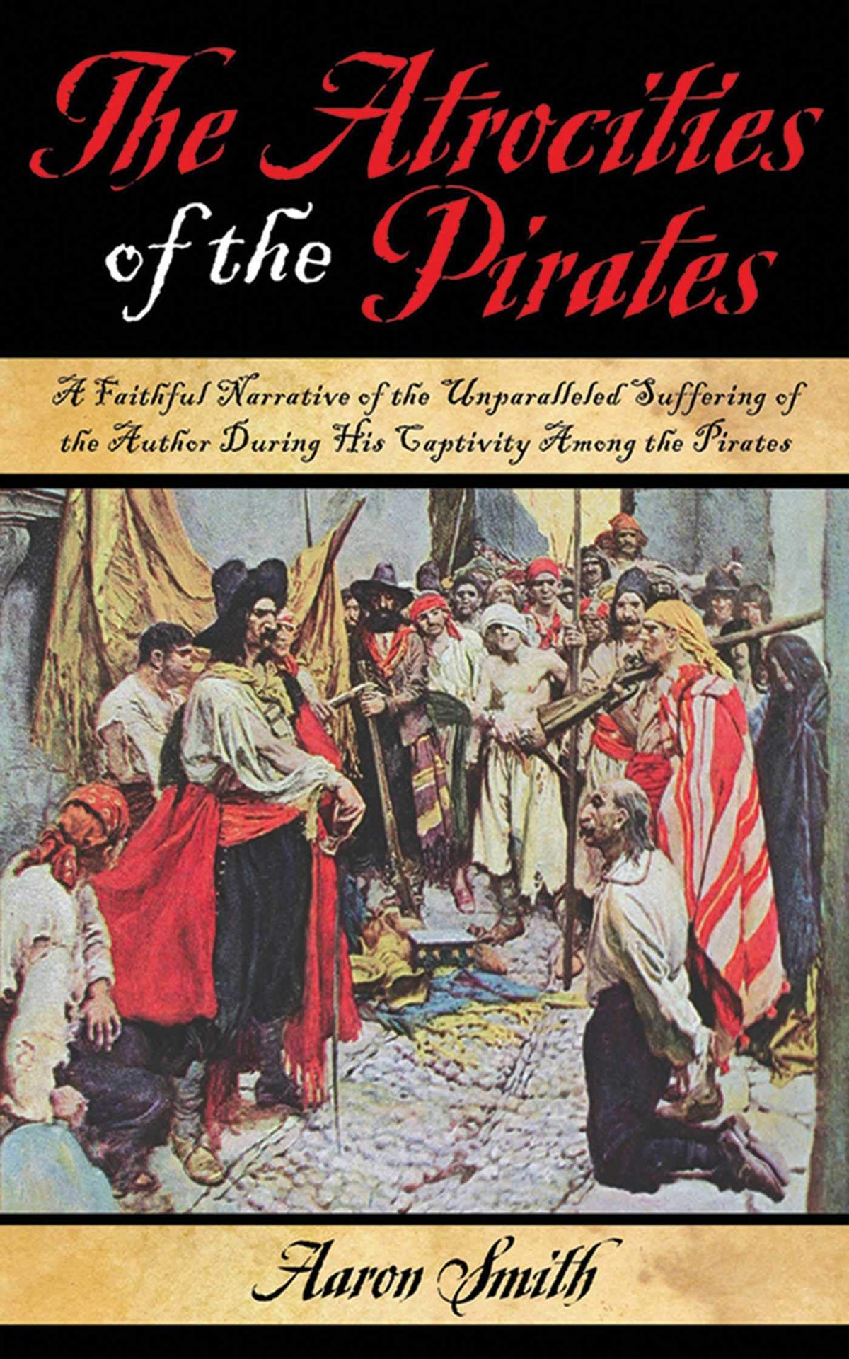 The Atrocities of the Pirates A Faithful Narrative of the Unparalleled Suffering of the Author During His Captivity Among the Pirates